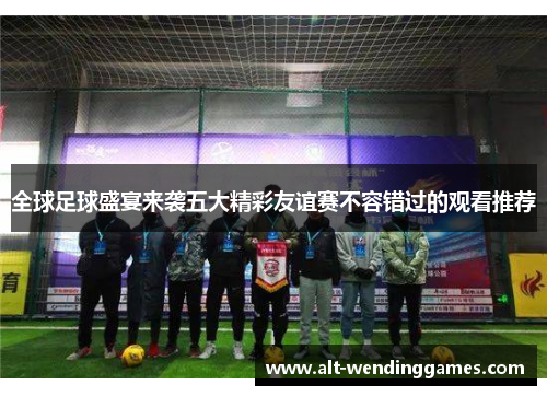 全球足球盛宴来袭五大精彩友谊赛不容错过的观看推荐