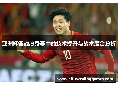 亚洲杯备战热身赛中的技术提升与战术磨合分析