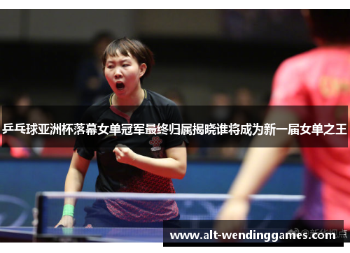 乒乓球亚洲杯落幕女单冠军最终归属揭晓谁将成为新一届女单之王