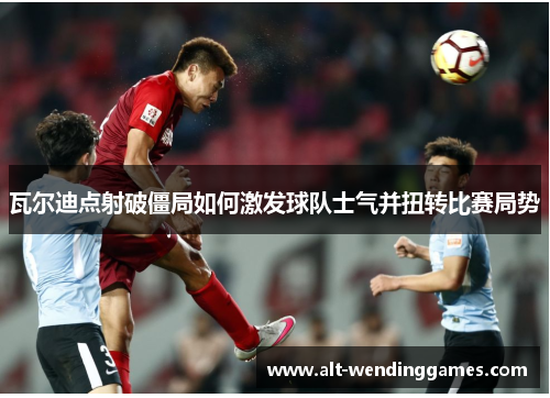 瓦尔迪点射破僵局如何激发球队士气并扭转比赛局势