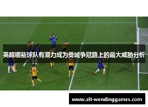 英超哪些球队有潜力成为曼城争冠路上的最大威胁分析