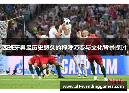 西班牙男足历史悠久的称呼演变与文化背景探讨