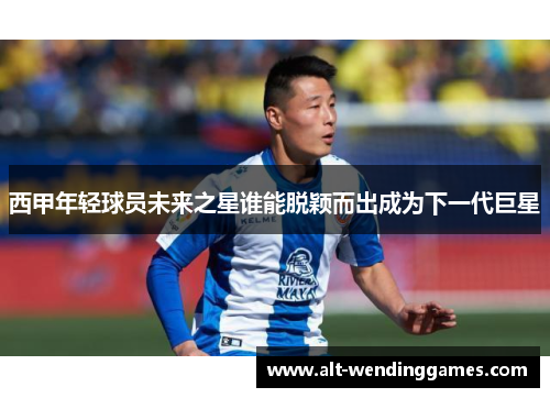 西甲年轻球员未来之星谁能脱颖而出成为下一代巨星