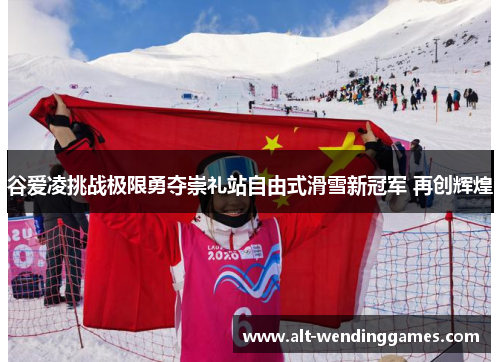 谷爱凌挑战极限勇夺崇礼站自由式滑雪新冠军 再创辉煌