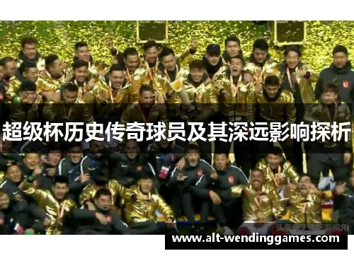 超级杯历史传奇球员及其深远影响探析 超级杯历史传奇球员及其深远影响探析