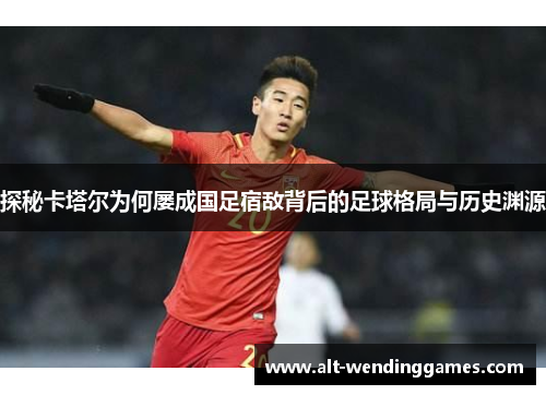 探秘卡塔尔为何屡成国足宿敌背后的足球格局与历史渊源