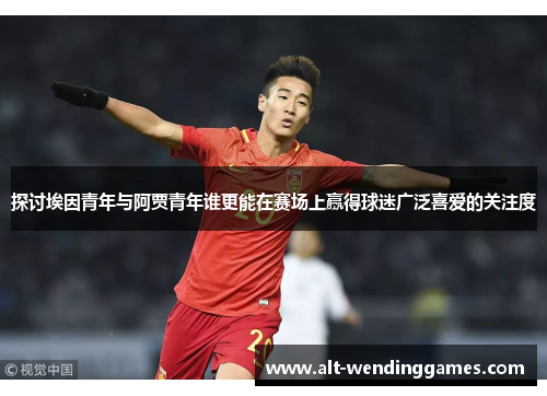 探讨埃因青年与阿贾青年谁更能在赛场上赢得球迷广泛喜爱的关注度 探讨埃因青年与阿贾青年谁更能在赛场上赢得球迷广泛喜爱的关注度