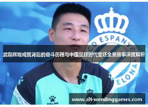 武磊辉煌成就背后的奋斗历程与中国足球时代变迁全景故事深度解析 武磊辉煌成就背后的奋斗历程与中国足球时代变迁全景故事深度解析
