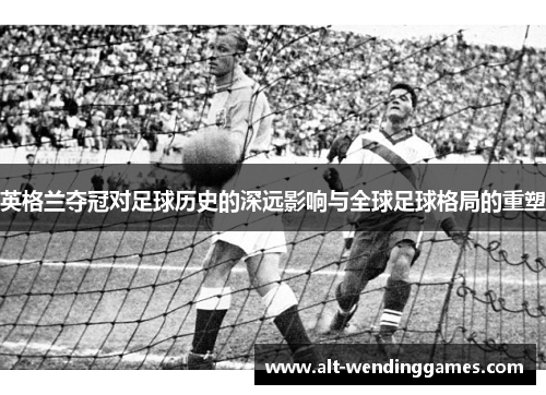 英格兰夺冠对足球历史的深远影响与全球足球格局的重塑 英格兰夺冠对足球历史的深远影响与全球足球格局的重塑