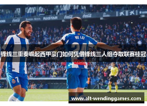 锋线三重奏崛起西甲豪门如何凭借锋线三人组夺取联赛桂冠