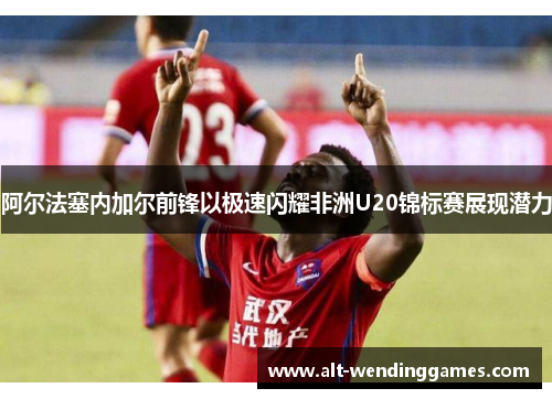 阿尔法塞内加尔前锋以极速闪耀非洲U20锦标赛展现潜力 阿尔法塞内加尔前锋以极速闪耀非洲U20锦标赛展现潜力
