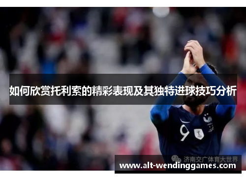 如何欣赏托利索的精彩表现及其独特进球技巧分析