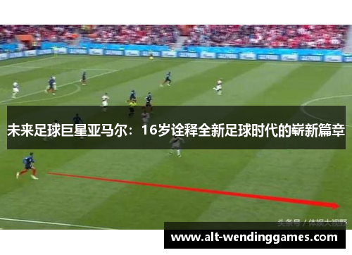 未来足球巨星亚马尔：16岁诠释全新足球时代的崭新篇章