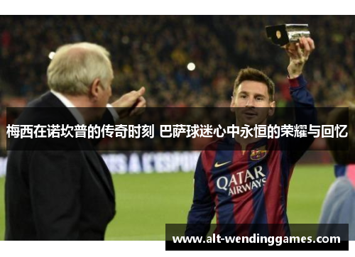 梅西在诺坎普的传奇时刻 巴萨球迷心中永恒的荣耀与回忆
