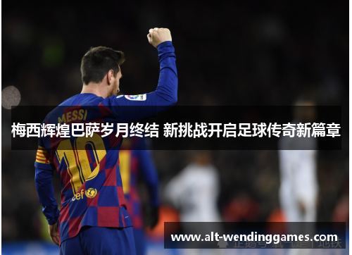 梅西辉煌巴萨岁月终结 新挑战开启足球传奇新篇章
