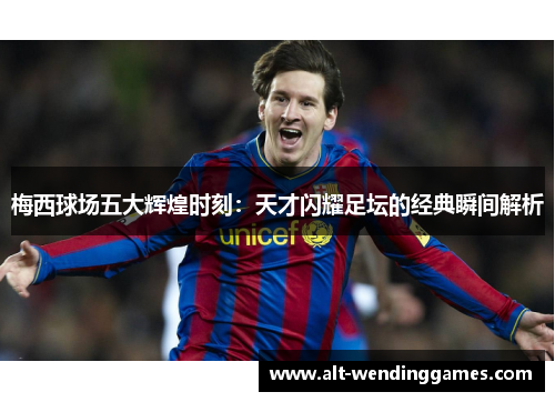 梅西球场五大辉煌时刻：天才闪耀足坛的经典瞬间解析