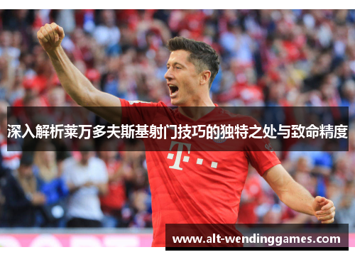 深入解析莱万多夫斯基射门技巧的独特之处与致命精度